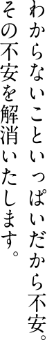 わからないこといっぱいだから不安。その不安を解消いたします。